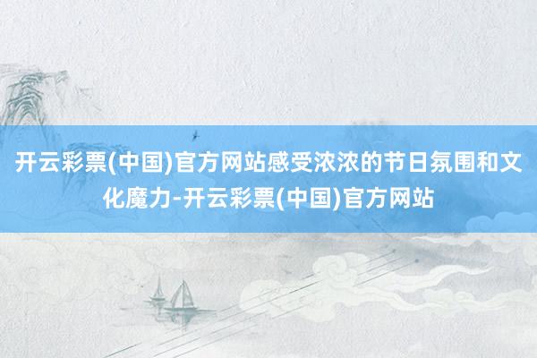 开云彩票(中国)官方网站感受浓浓的节日氛围和文化魔力-开云彩票(中国)官方网站