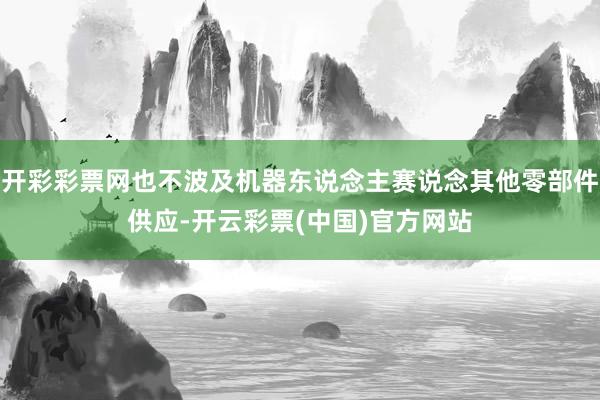 开彩彩票网也不波及机器东说念主赛说念其他零部件供应-开云彩票(中国)官方网站