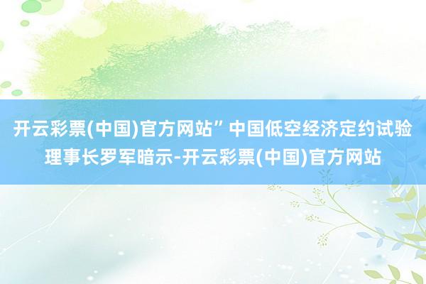 开云彩票(中国)官方网站”中国低空经济定约试验理事长罗军暗示-开云彩票(中国)官方网站