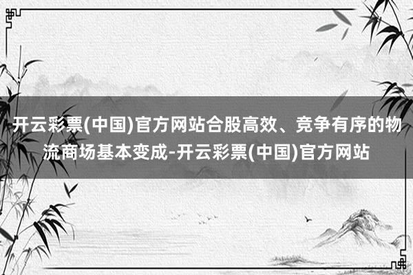开云彩票(中国)官方网站合股高效、竞争有序的物流商场基本变成-开云彩票(中国)官方网站