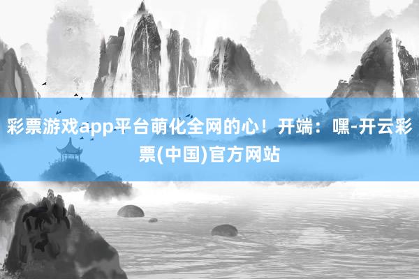 彩票游戏app平台萌化全网的心！开端：嘿-开云彩票(中国)官方网站
