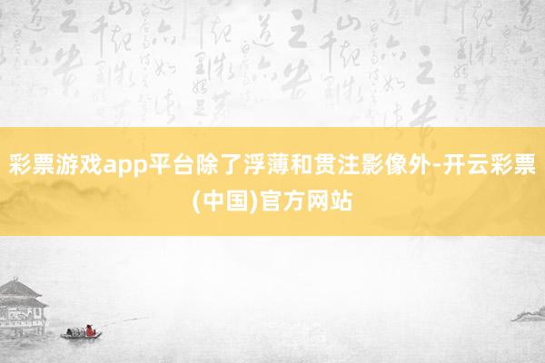 彩票游戏app平台除了浮薄和贯注影像外-开云彩票(中国)官方网站