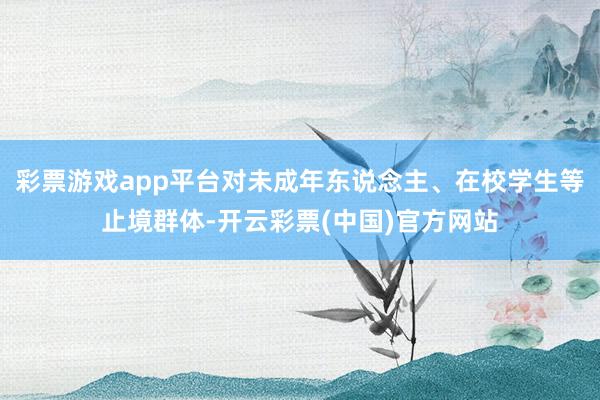 彩票游戏app平台对未成年东说念主、在校学生等止境群体-开云彩票(中国)官方网站