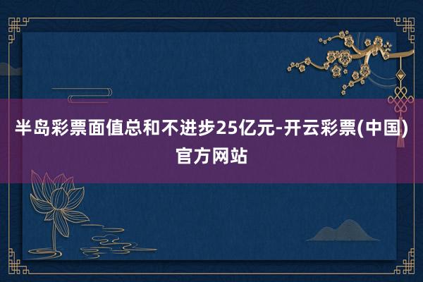 半岛彩票面值总和不进步25亿元-开云彩票(中国)官方网站