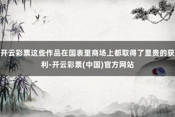 开云彩票这些作品在国表里商场上都取得了显贵的获利-开云彩票(中国)官方网站