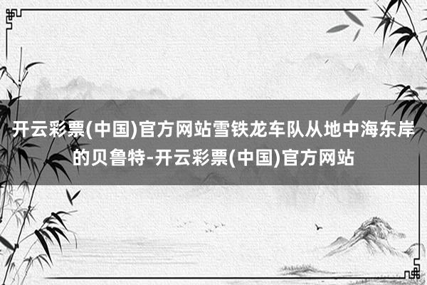 开云彩票(中国)官方网站雪铁龙车队从地中海东岸的贝鲁特-开云彩票(中国)官方网站