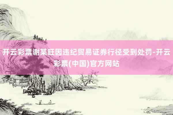 开云彩票谢某旺因违纪贸易证券行径受到处罚-开云彩票(中国)官方网站