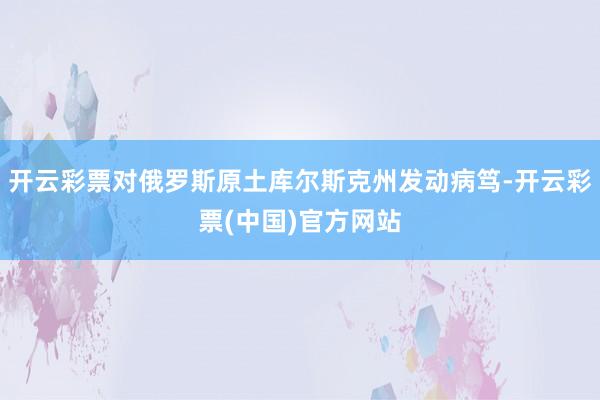 开云彩票对俄罗斯原土库尔斯克州发动病笃-开云彩票(中国)官方网站
