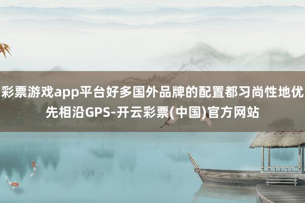 彩票游戏app平台好多国外品牌的配置都习尚性地优先相沿GPS-开云彩票(中国)官方网站
