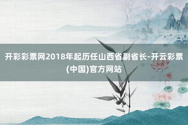 开彩彩票网2018年起历任山西省副省长-开云彩票(中国)官方网站