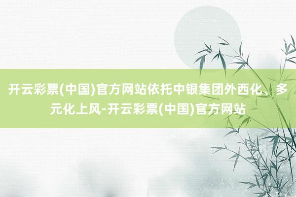 开云彩票(中国)官方网站依托中银集团外西化、多元化上风-开云彩票(中国)官方网站