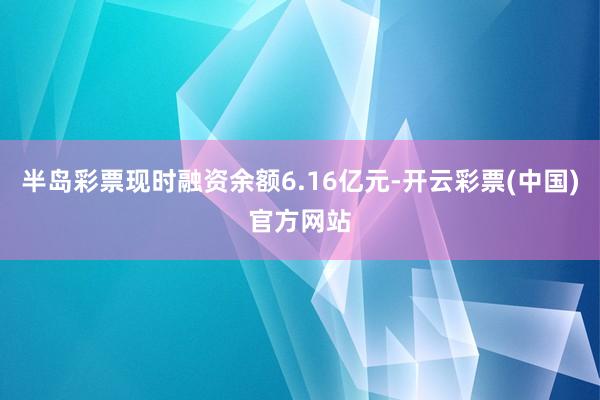半岛彩票现时融资余额6.16亿元-开云彩票(中国)官方网站