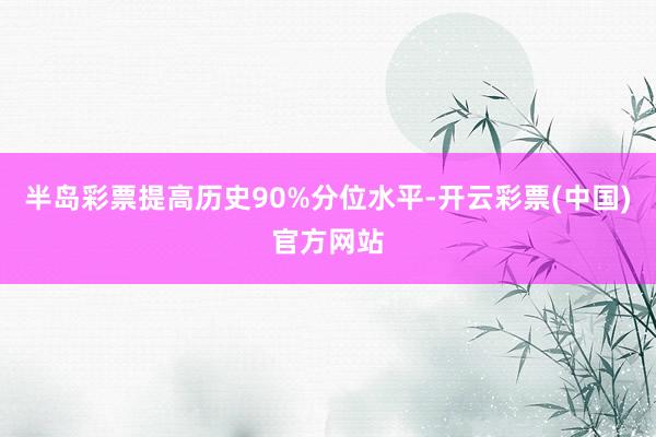 半岛彩票提高历史90%分位水平-开云彩票(中国)官方网站