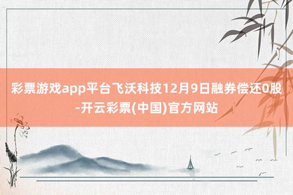 彩票游戏app平台飞沃科技12月9日融券偿还0股-开云彩票(中国)官方网站