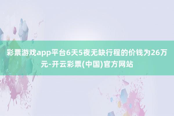 彩票游戏app平台6天5夜无缺行程的价钱为26万元-开云彩票(中国)官方网站