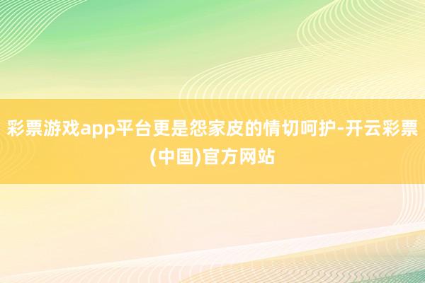 彩票游戏app平台更是怨家皮的情切呵护-开云彩票(中国)官方网站