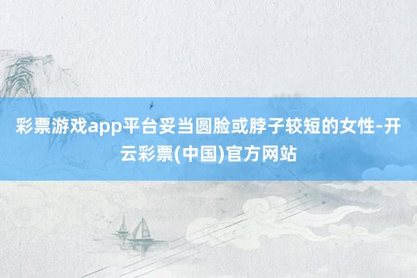 彩票游戏app平台妥当圆脸或脖子较短的女性-开云彩票(中国)官方网站