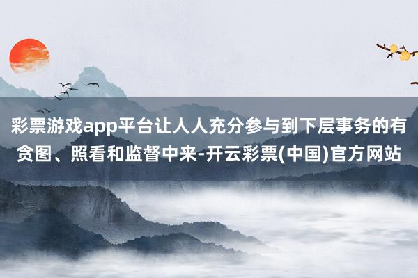 彩票游戏app平台让人人充分参与到下层事务的有贪图、照看和监督中来-开云彩票(中国)官方网站