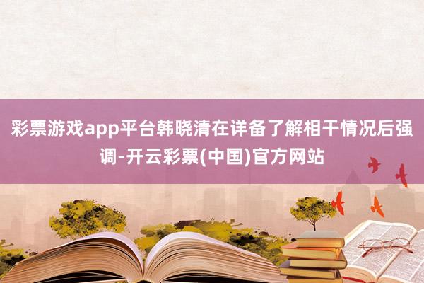 彩票游戏app平台韩晓清在详备了解相干情况后强调-开云彩票(中国)官方网站