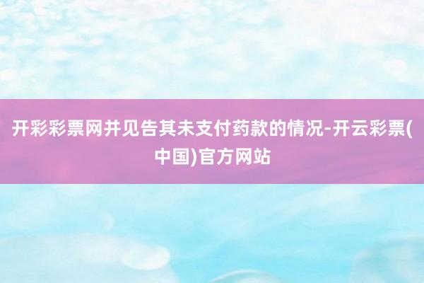 开彩彩票网并见告其未支付药款的情况-开云彩票(中国)官方网站