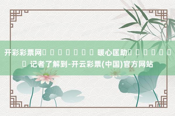 开彩彩票网							暖心匡助							记者了解到-开云彩票(中国)官方网站
