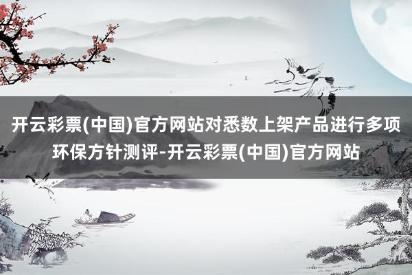 开云彩票(中国)官方网站对悉数上架产品进行多项环保方针测评-开云彩票(中国)官方网站