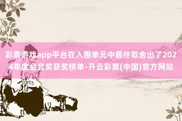 彩票游戏app平台在入围单元中最终取舍出了2024年度金音奖获奖榜单-开云彩票(中国)官方网站