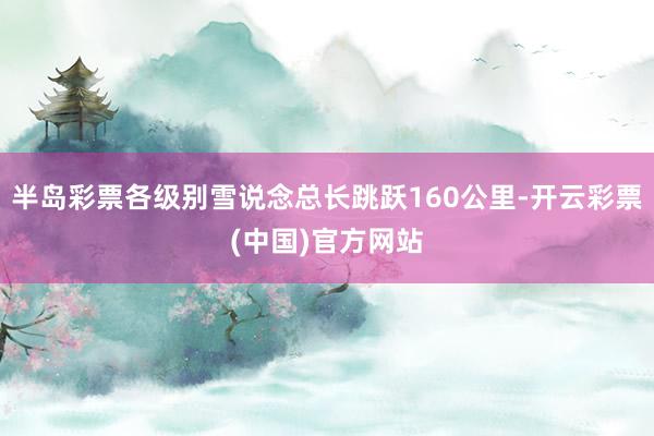 半岛彩票各级别雪说念总长跳跃160公里-开云彩票(中国)官方网站