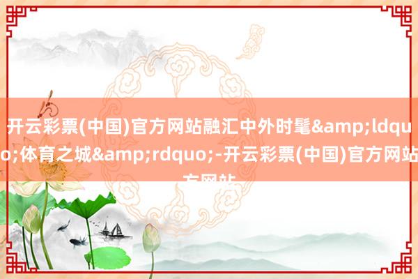 开云彩票(中国)官方网站融汇中外时髦&ldquo;体育之城&rdquo;-开云彩票(中国)官方网站