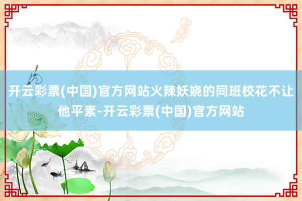 开云彩票(中国)官方网站火辣妖娆的同班校花不让他平素-开云彩票(中国)官方网站
