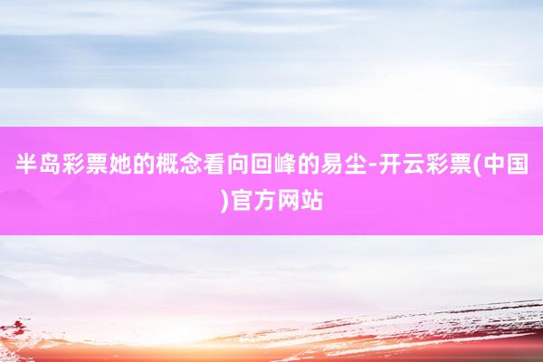 半岛彩票她的概念看向回峰的易尘-开云彩票(中国)官方网站