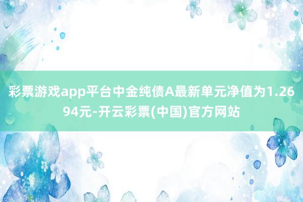 彩票游戏app平台中金纯债A最新单元净值为1.2694元-开云彩票(中国)官方网站