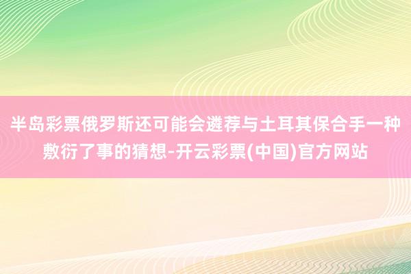 半岛彩票俄罗斯还可能会遴荐与土耳其保合手一种敷衍了事的猜想-开云彩票(中国)官方网站