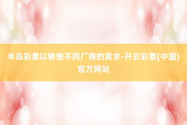 半岛彩票以骄慢不同厂商的需求-开云彩票(中国)官方网站