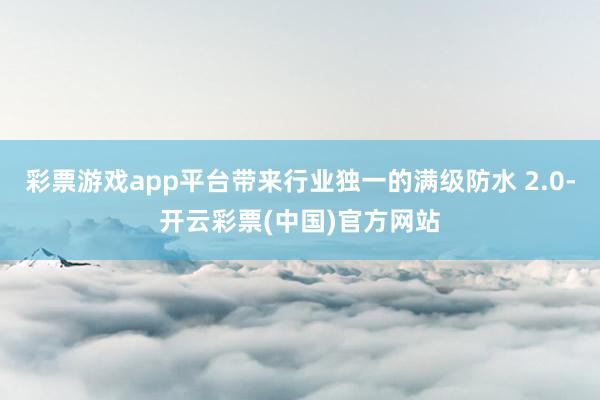 彩票游戏app平台带来行业独一的满级防水 2.0-开云彩票(中国)官方网站