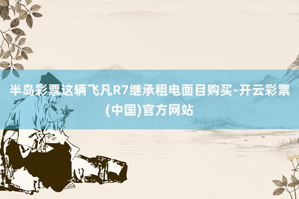 半岛彩票这辆飞凡R7继承租电面目购买-开云彩票(中国)官方网站