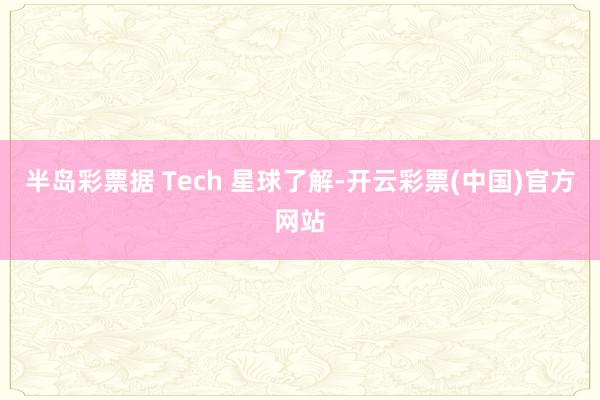 半岛彩票据 Tech 星球了解-开云彩票(中国)官方网站