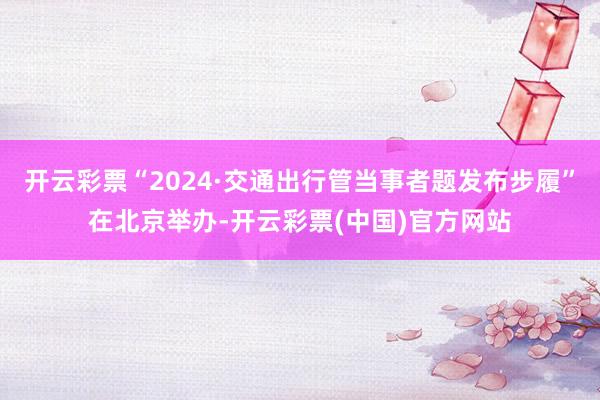 开云彩票“2024·交通出行管当事者题发布步履”在北京举办-开云彩票(中国)官方网站