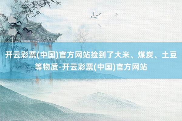 开云彩票(中国)官方网站捡到了大米、煤炭、土豆等物质-开云彩票(中国)官方网站