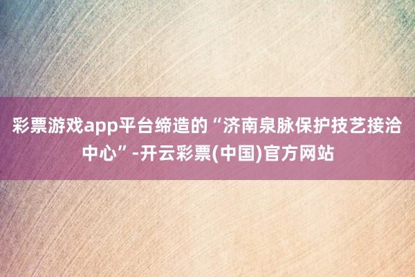 彩票游戏app平台缔造的“济南泉脉保护技艺接洽中心”-开云彩票(中国)官方网站
