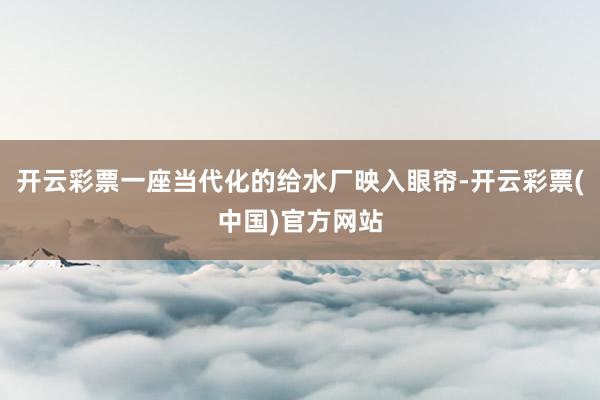 开云彩票一座当代化的给水厂映入眼帘-开云彩票(中国)官方网站