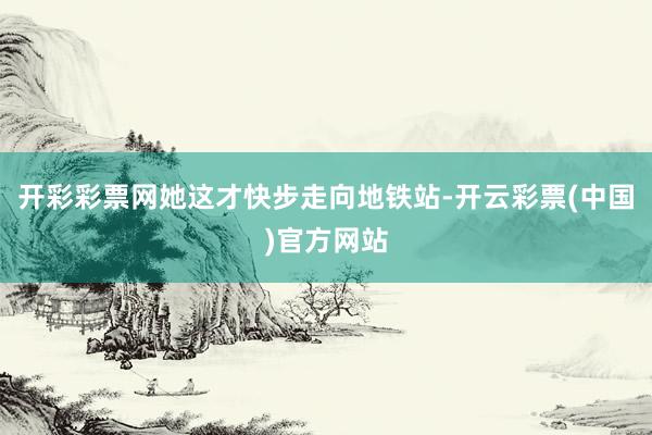 开彩彩票网她这才快步走向地铁站-开云彩票(中国)官方网站