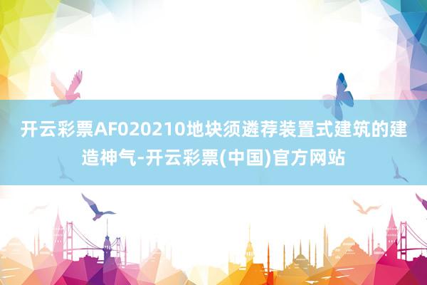 开云彩票AF020210地块须遴荐装置式建筑的建造神气-开云彩票(中国)官方网站