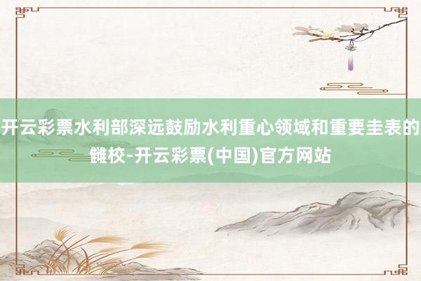 开云彩票水利部深远鼓励水利重心领域和重要圭表的雠校-开云彩票(中国)官方网站