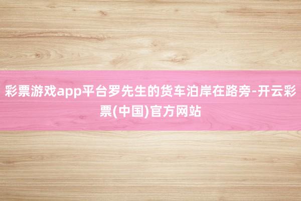 彩票游戏app平台罗先生的货车泊岸在路旁-开云彩票(中国)官方网站