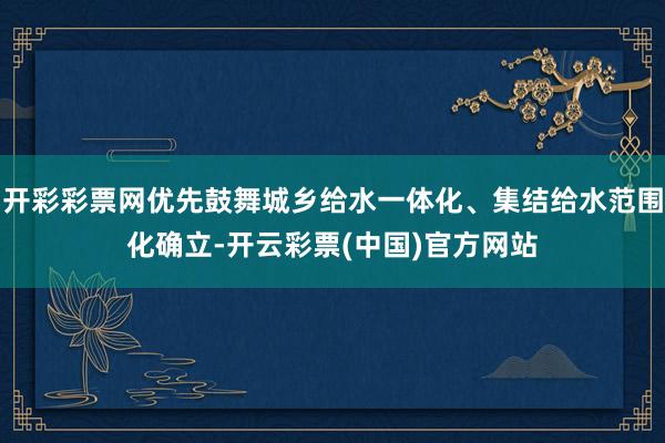 开彩彩票网优先鼓舞城乡给水一体化、集结给水范围化确立-开云彩票(中国)官方网站