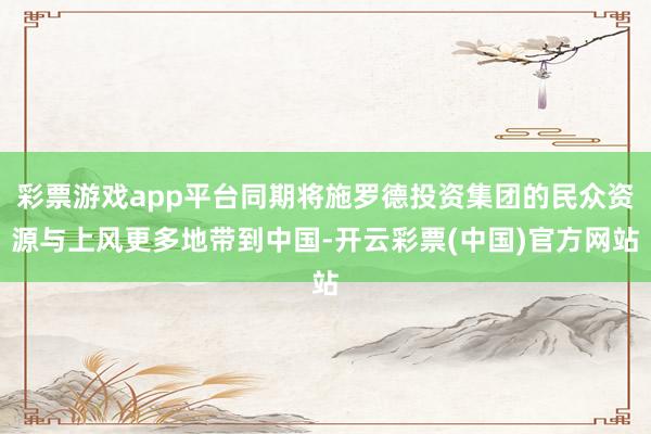 彩票游戏app平台同期将施罗德投资集团的民众资源与上风更多地带到中国-开云彩票(中国)官方网站
