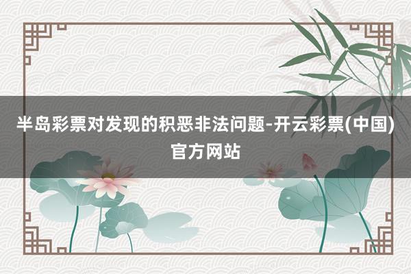 半岛彩票对发现的积恶非法问题-开云彩票(中国)官方网站