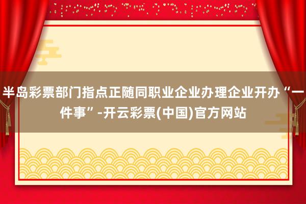 半岛彩票部门指点正随同职业企业办理企业开办“一件事”-开云彩票(中国)官方网站