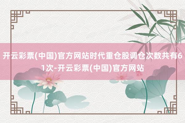 开云彩票(中国)官方网站时代重仓股调仓次数共有61次-开云彩票(中国)官方网站
